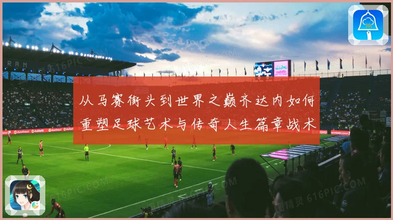 从马赛街头到世界之巅齐达内如何重塑足球艺术与传奇人生篇章战术观察