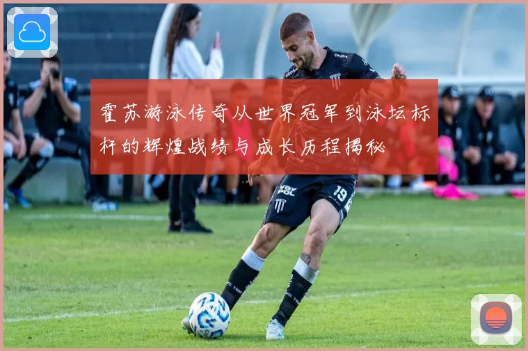 霍苏游泳传奇从世界冠军到泳坛标杆的辉煌战绩与成长历程揭秘