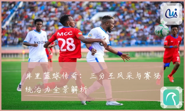 库里篮球传奇：三分王风采与赛场统治力全景解析