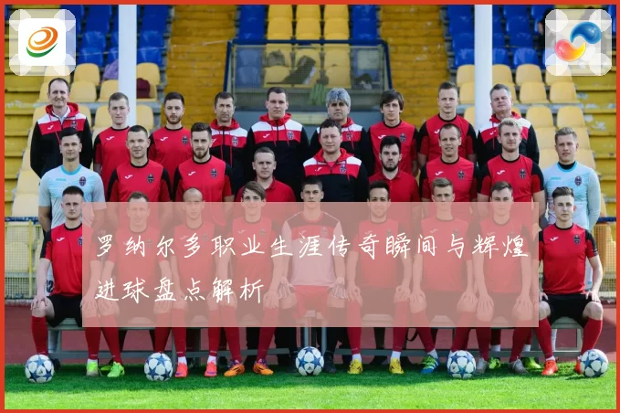 罗纳尔多职业生涯传奇瞬间与辉煌进球盘点解析