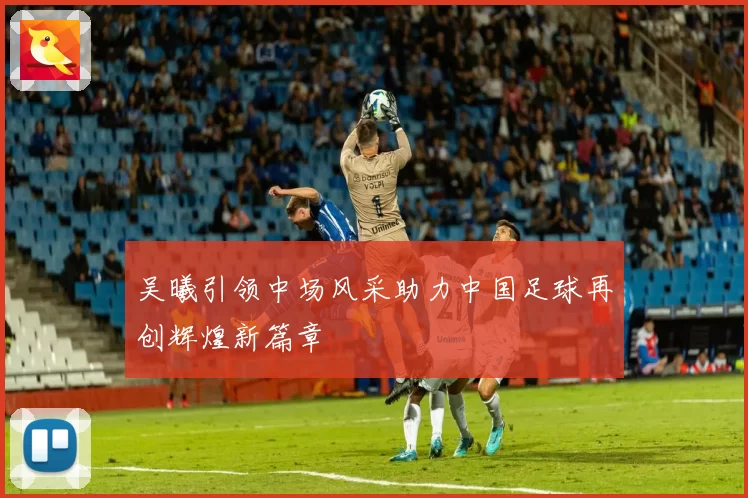 吴曦引领中场风采助力中国足球再创辉煌新篇章