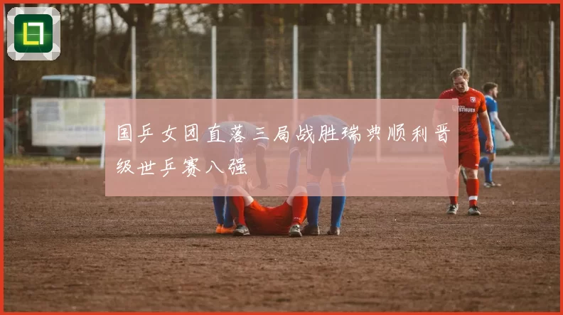 国乒女团直落三局战胜瑞典顺利晋级世乒赛八强