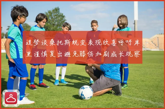 追梦谈桑托斯蜕变表现欣喜呼吁库里谨慎复出避免膝伤加剧成长观察
