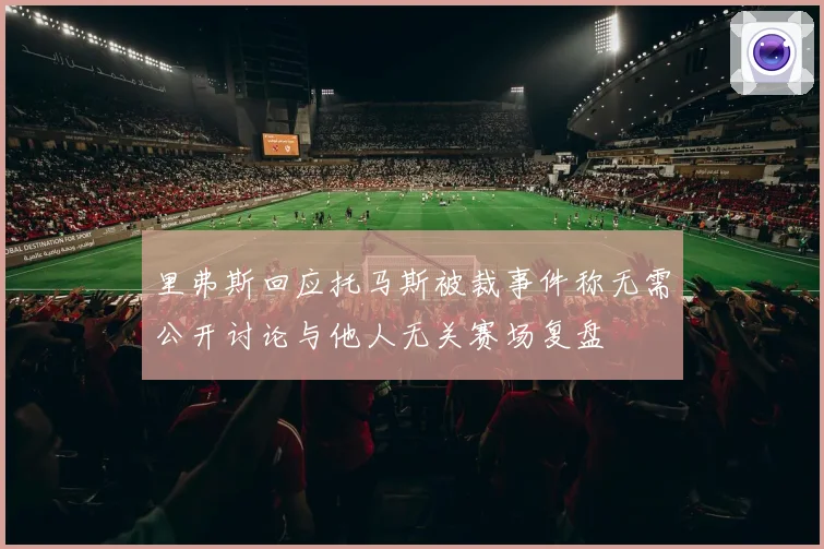 里弗斯回应托马斯被裁事件称无需公开讨论与他人无关赛场复盘