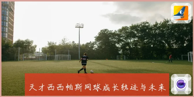 天才西西帕斯网球成长轨迹与未来前景解析