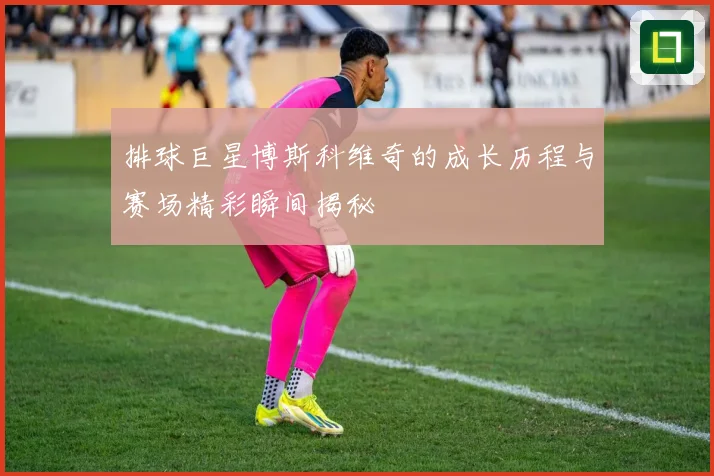 排球巨星博斯科维奇的成长历程与赛场精彩瞬间揭秘