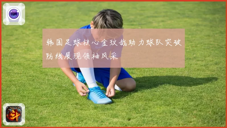 韩国足球核心金玟哉助力球队突破防线展现领袖风采