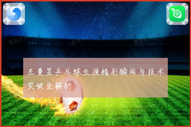 王曼昱乒乓球生涯精彩瞬间与技术突破全解析