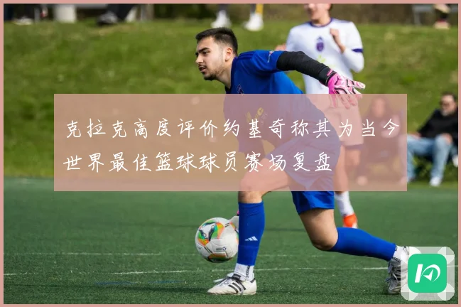 克拉克高度评价约基奇称其为当今世界最佳篮球球员赛场复盘