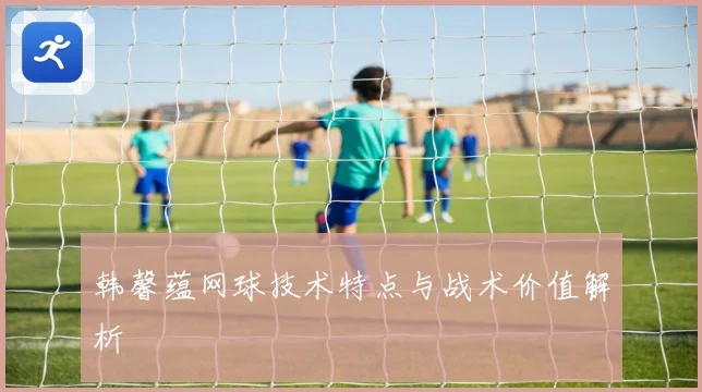 韩馨蕴网球技术特点与战术价值解析