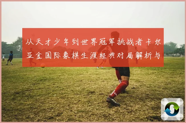 从天才少年到世界冠军挑战者卡尔亚金国际象棋生涯经典对局解析与战略启示录
