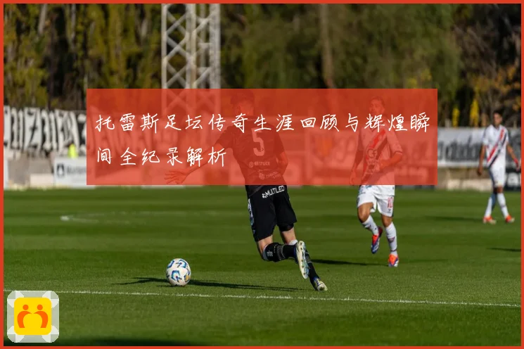托雷斯足坛传奇生涯回顾与辉煌瞬间全纪录解析