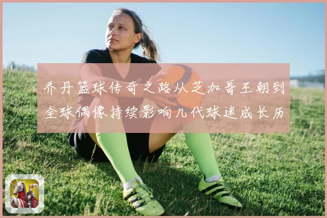 乔丹篮球传奇之路从芝加哥王朝到全球偶像持续影响几代球迷成长历程