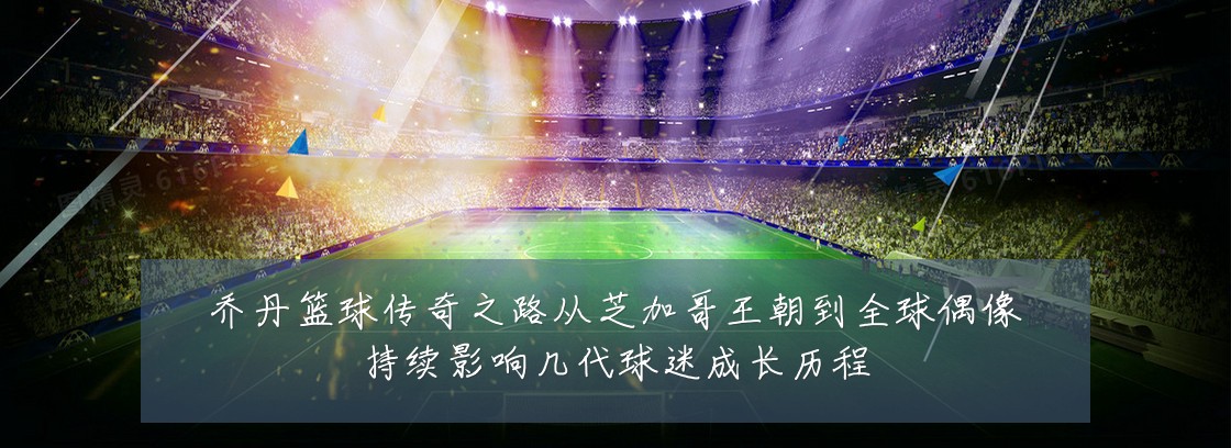 乔丹篮球传奇之路从芝加哥王朝到全球偶像持续影响几代球迷成长历程