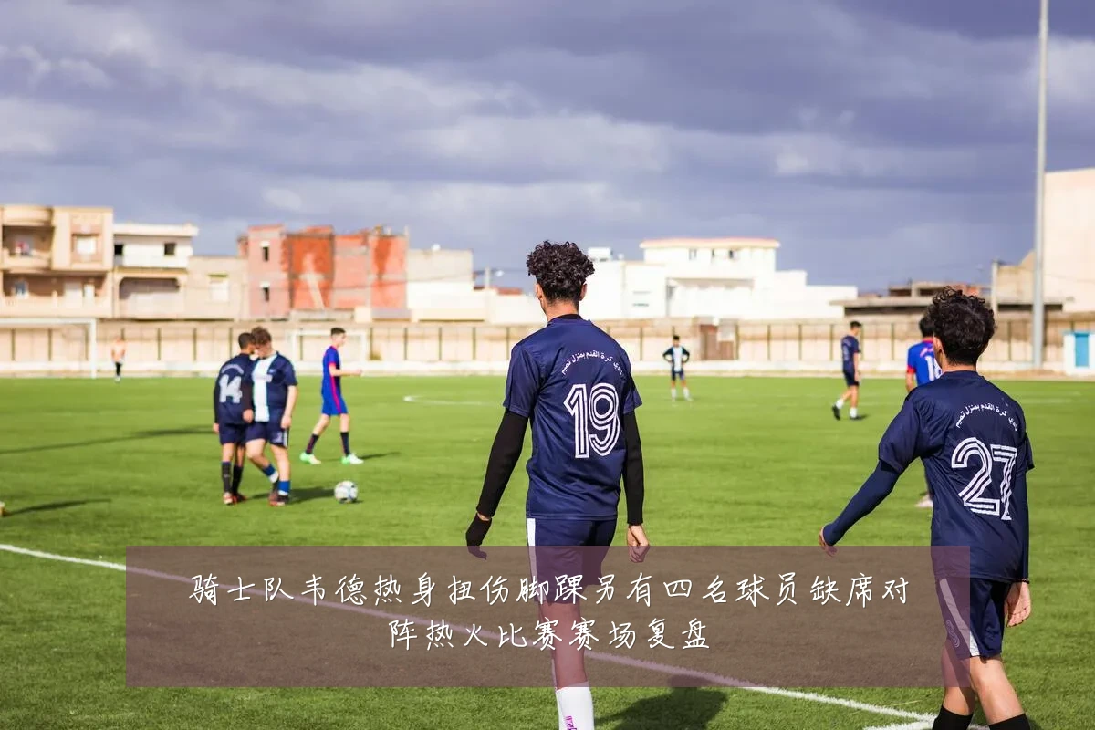 骑士队韦德热身扭伤脚踝另有四名球员缺席对阵热火比赛赛场复盘
